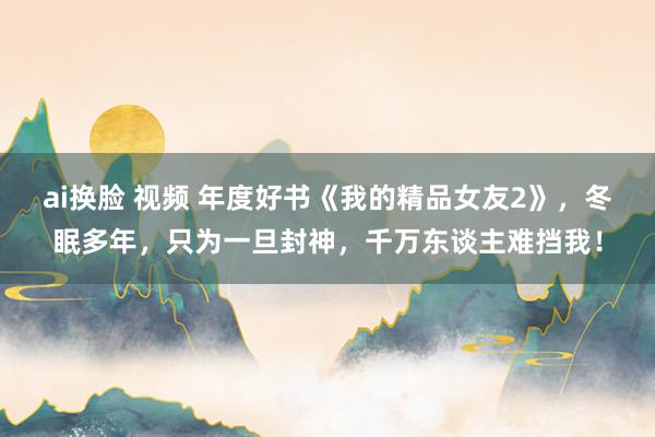 ai换脸 视频 年度好书《我的精品女友2》，冬眠多年，只为一旦封神，千万东谈主难挡我！