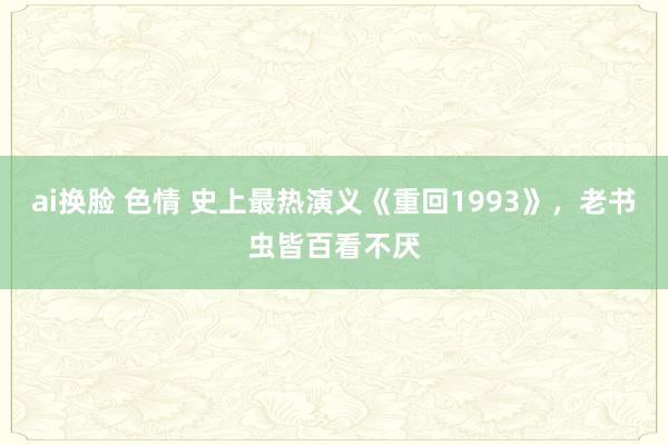 ai换脸 色情 史上最热演义《重回1993》，老书虫皆百看不厌