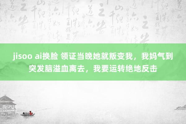 jisoo ai换脸 领证当晚她就叛变我，我妈气到突发脑溢血离去，我要运转绝地反击