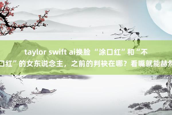 taylor swift ai换脸 “涂口红”和“不涂口红”的女东说念主，之前的判袂在哪？看嘴就能赫然了