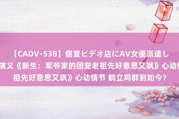 【CADV-538】個室ビデオ店にAV女優派遣します。8時間DX 言情演义《新生：军爷家的团宠老祖先好意思又飒》心动情节 鹤立鸡群到如今？