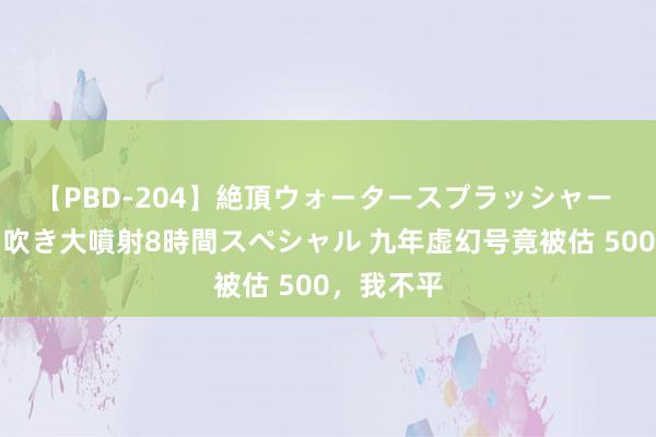 【PBD-204】絶頂ウォータースプラッシャー 放尿＆潮吹き大噴射8時間スペシャル 九年虚幻号竟被估 500，我不平