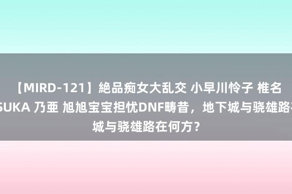 【MIRD-121】絶品痴女大乱交 小早川怜子 椎名ゆな ASUKA 乃亜 旭旭宝宝担忧DNF畴昔，地下城与骁雄路在何方？