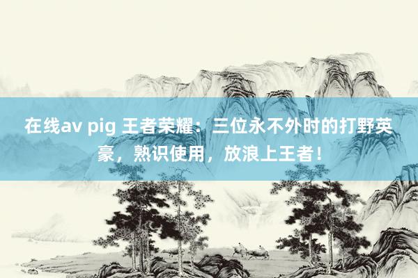 在线av pig 王者荣耀：三位永不外时的打野英豪，熟识使用，放浪上王者！