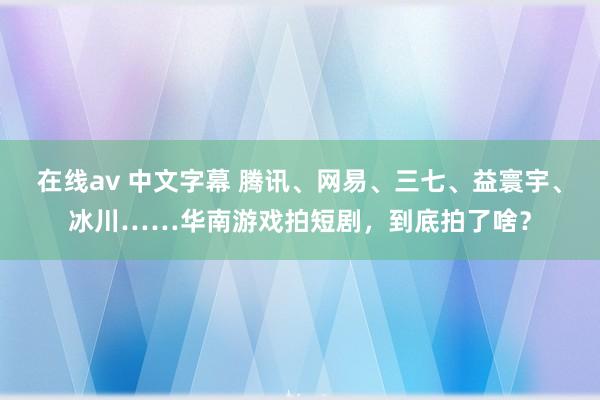 在线av 中文字幕 腾讯、网易、三七、益寰宇、冰川……华南游戏拍短剧，到底拍了啥？