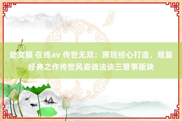 处女膜 在线av 传世无双：原班经心打造，规复经典之作传世风姿战法谈三管事版块