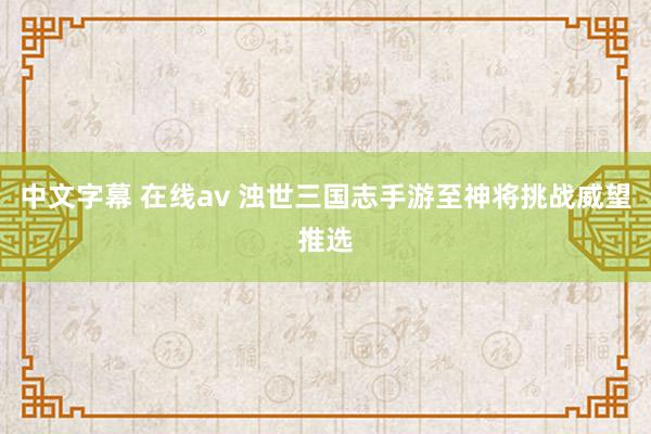 中文字幕 在线av 浊世三国志手游至神将挑战威望推选