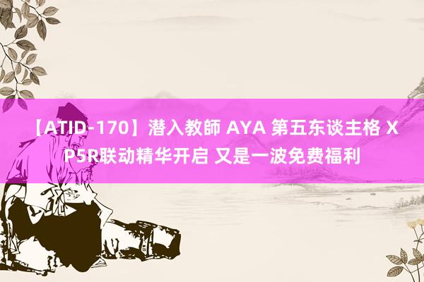 【ATID-170】潜入教師 AYA 第五东谈主格 XP5R联动精华开启 又是一波免费福利