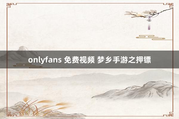 onlyfans 免费视频 梦乡手游之押镖