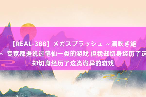 【REAL-388】メガスプラッシュ ～潮吹き絶頂スペシャル～ 专家都据说过笔仙一类的游戏 但我却切身经历了这类诡异的游戏