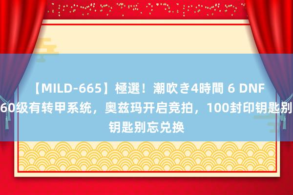 【MILD-665】極選！潮吹き4時間 6 DNF手游：60级有转甲系统，奥兹玛开启竞拍，100封印钥匙别忘兑换