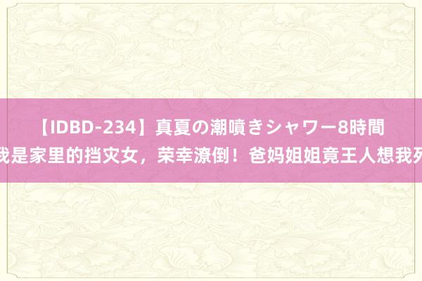 【IDBD-234】真夏の潮噴きシャワー8時間 我是家里的挡灾女，荣幸潦倒！爸妈姐姐竟王人想我死