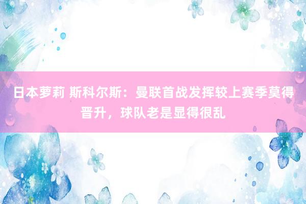 日本萝莉 斯科尔斯：曼联首战发挥较上赛季莫得晋升，球队老是显得很乱