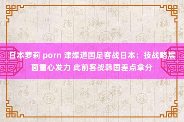 日本萝莉 porn 津媒道国足客战日本：技战略层面重心发力 此前客战韩国差点拿分