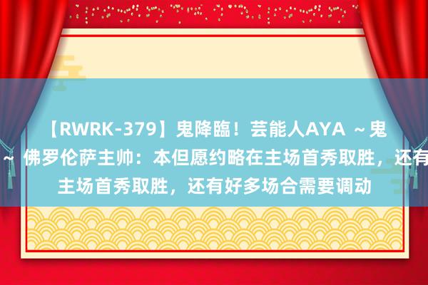 【RWRK-379】鬼降臨！芸能人AYA ～鬼シリーズ全制覇！～ 佛罗伦萨主帅：本但愿约略在主场首秀取胜，还有好多场合需要调动