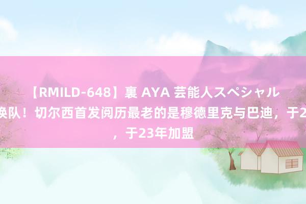 【RMILD-648】裏 AYA 芸能人スペシャル 换血？换队！切尔西首发阅历最老的是穆德里克与巴迪，于23年加盟