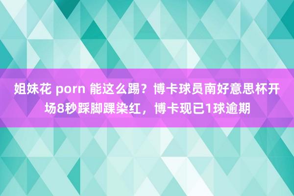 姐妹花 porn 能这么踢？博卡球员南好意思杯开场8秒踩脚踝染红，博卡现已1球逾期