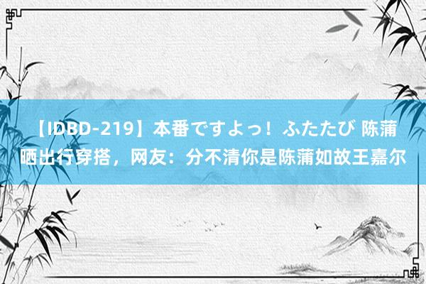 【IDBD-219】本番ですよっ！ふたたび 陈蒲晒出行穿搭，网友：分不清你是陈蒲如故王嘉尔