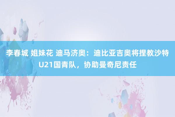 李春城 姐妹花 迪马济奥：迪比亚吉奥将捏教沙特U21国青队，协助曼奇尼责任