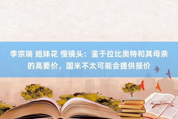 李宗瑞 姐妹花 慢镜头：鉴于拉比奥特和其母亲的高要价，国米不太可能会提供报价