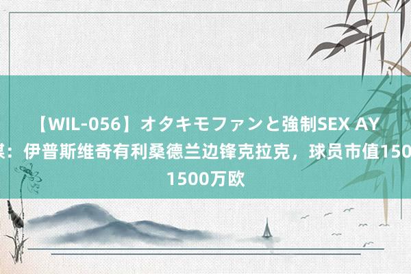 【WIL-056】オタキモファンと強制SEX AYA 英媒：伊普斯维奇有利桑德兰边锋克拉克，球员市值1500万欧