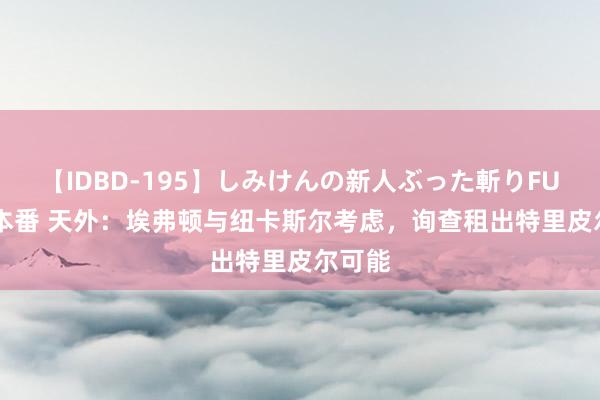 【IDBD-195】しみけんの新人ぶった斬りFUCK 6本番 天外：埃弗顿与纽卡斯尔考虑，询查租出特里皮尔可能