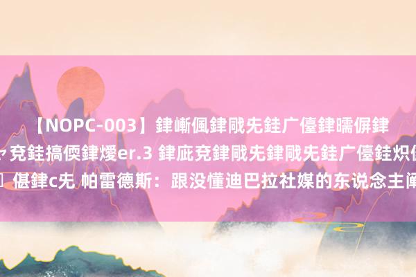 【NOPC-003】銉嶃偑銉戙兂銈广儓銉曘偋銉嗐偅銉冦偡銉ャ儫銉ャ兗銈搞偄銉燰er.3 銉庛兗銉戙兂銉戙兂銈广儓銈炽儸銈偡銉с兂 帕雷德斯：跟没懂迪巴拉社媒的东说念主阐发一下，他会持续跟咱们在一皆