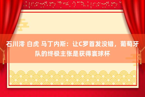 石川澪 白虎 马丁内斯：让C罗首发没错，葡萄牙队的终极主张是获得寰球杯