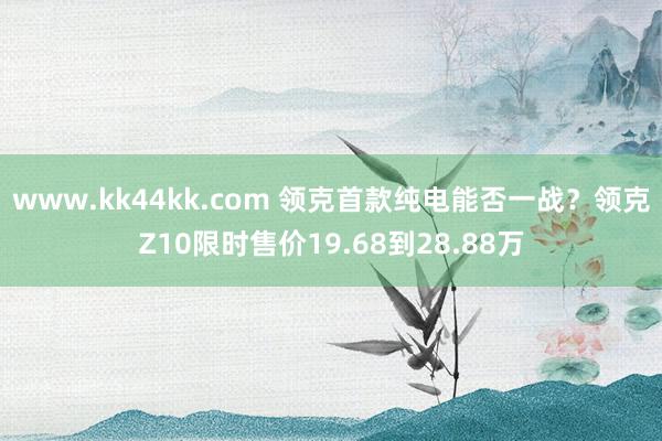 www.kk44kk.com 领克首款纯电能否一战？领克Z10限时售价19.68到28.88万