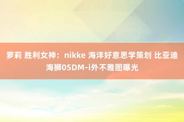 萝莉 胜利女神：nikke 海洋好意思学策划 比亚迪海狮05DM-i外不雅图曝光