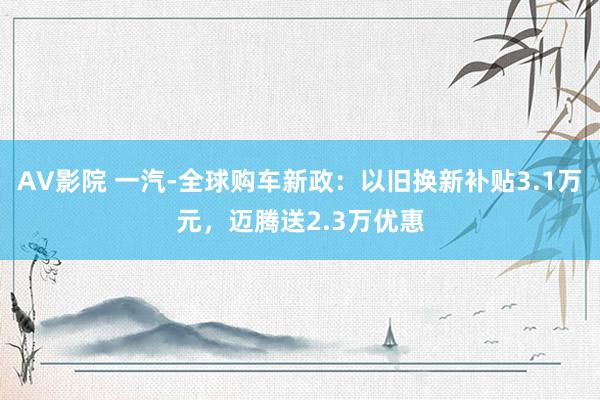 AV影院 一汽-全球购车新政：以旧换新补贴3.1万元，迈腾送2.3万优惠