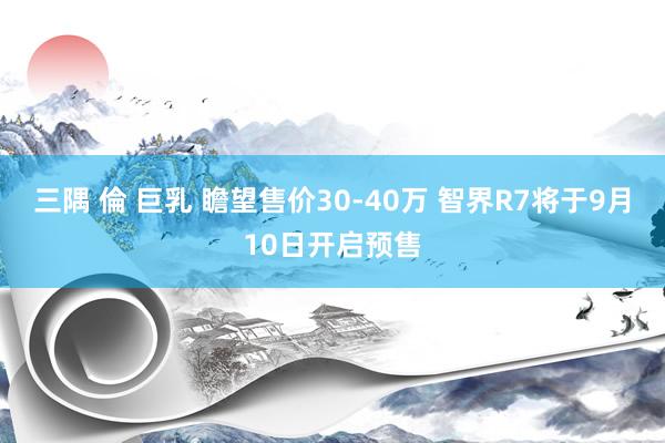 三隅 倫 巨乳 瞻望售价30-40万 智界R7将于9月10日开启预售