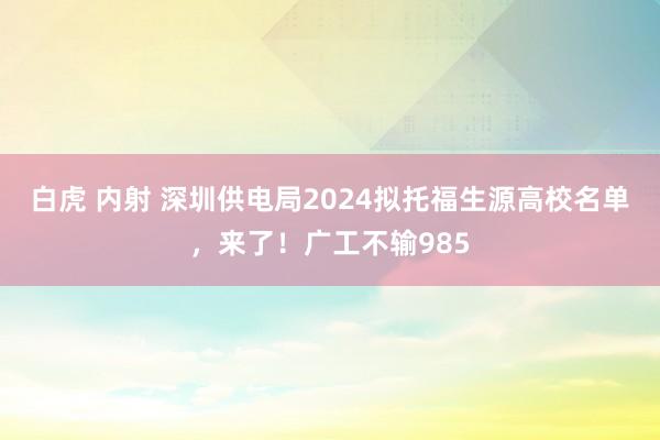 白虎 内射 深圳供电局2024拟托福生源高校名单，来了！广工不输985