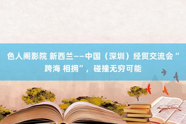 色人阁影院 新西兰——中国（深圳）经贸交流会“跨海 相拥”，碰撞无穷可能