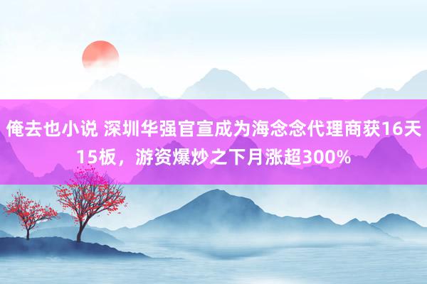 俺去也小说 深圳华强官宣成为海念念代理商获16天15板，游资爆炒之下月涨超300%