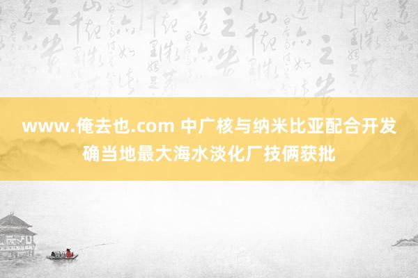 www.俺去也.com 中广核与纳米比亚配合开发确当地最大海水淡化厂技俩获批