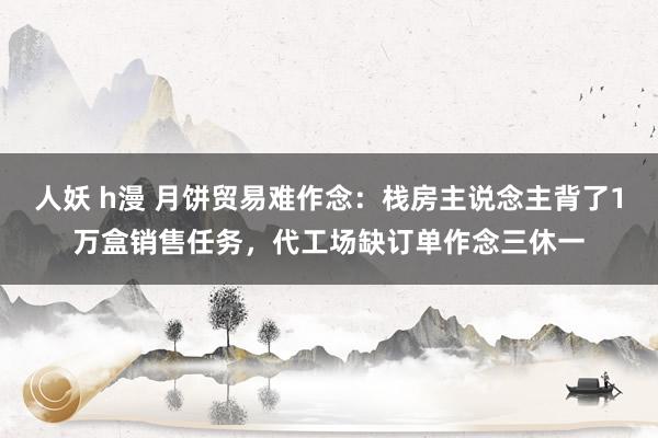 人妖 h漫 月饼贸易难作念：栈房主说念主背了1万盒销售任务，代工场缺订单作念三休一