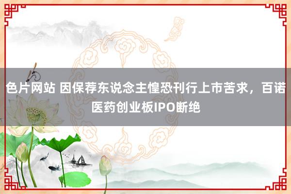 色片网站 因保荐东说念主惶恐刊行上市苦求，百诺医药创业板IPO断绝