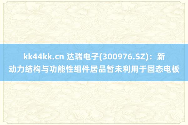 kk44kk.cn 达瑞电子(300976.SZ)：新动力结构与功能性组件居品暂未利用于固态电板