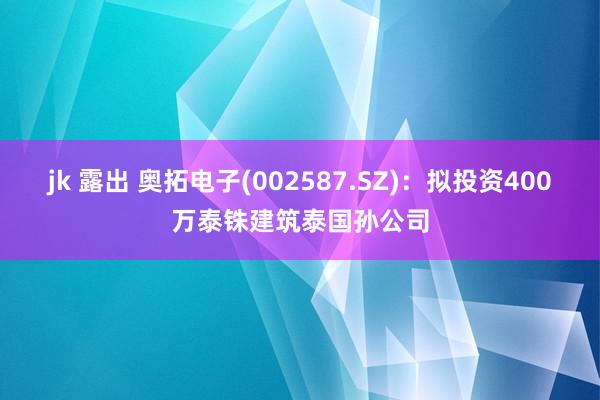 jk 露出 奥拓电子(002587.SZ)：拟投资400万泰铢建筑泰国孙公司