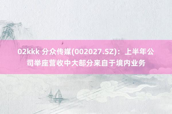 02kkk 分众传媒(002027.SZ)：上半年公司举座营收中大部分来自于境内业务