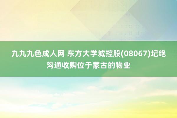 九九九色成人网 东方大学城控股(08067)圮绝沟通收购位于蒙古的物业