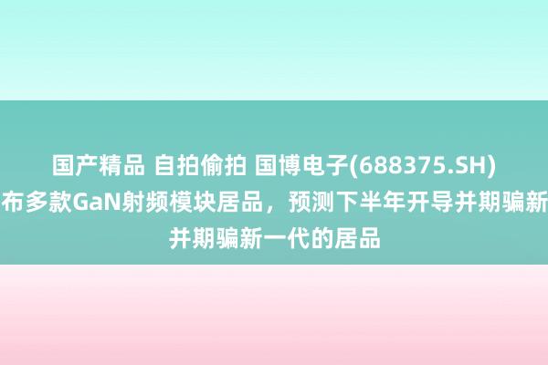 国产精品 自拍偷拍 国博电子(688375.SH)：上半年发布多款GaN射频模块居品，预测下半年开导并期骗新一代的居品