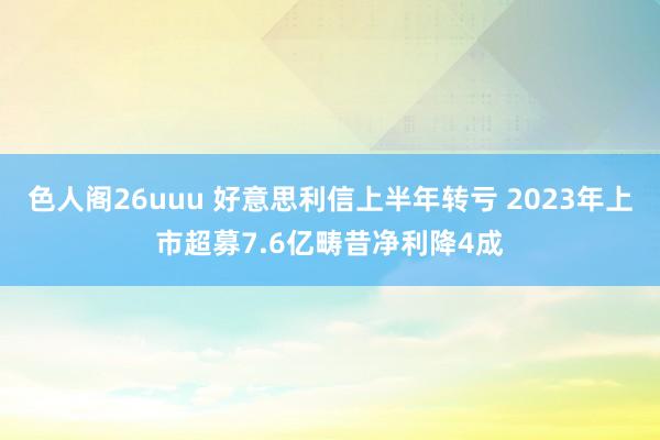 色人阁26uuu 好意思利信上半年转亏 2023年上市超募7.6亿畴昔净利降4成