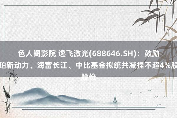 色人阁影院 逸飞激光(688646.SH)：鼓励怡珀新动力、海富长江、中比基金拟统共减捏不超4%股份