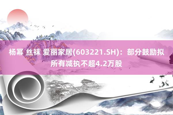 杨幂 丝袜 爱丽家居(603221.SH)：部分鼓励拟所有减执不超4.2万股