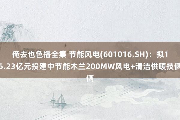 俺去也色播全集 节能风电(601016.SH)：拟15.23亿元投建中节能木兰200MW风电+清洁供暖技俩