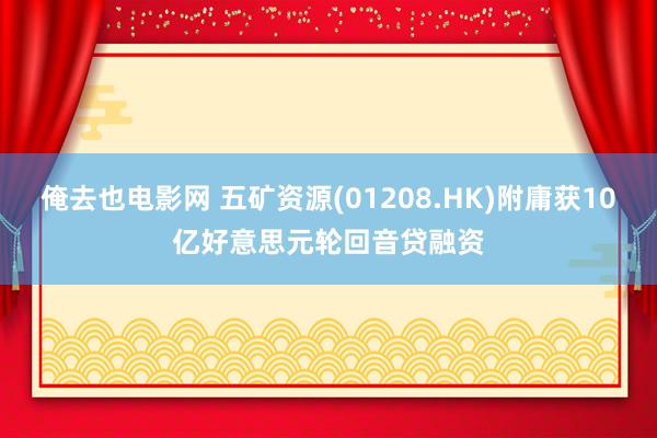 俺去也电影网 五矿资源(01208.HK)附庸获10亿好意思元轮回音贷融资