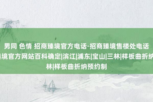 男同 色情 招商臻境官方电话·招商臻境售楼处电话·招商臻境官方网站百科确定|滨江|浦东|宝山|三林|样板曲折纳预约制