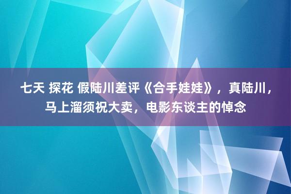 七天 探花 假陆川差评《合手娃娃》，真陆川，马上溜须祝大卖，电影东谈主的悼念